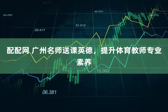 配配网 广州名师送课英德，提升体育教师专业素养