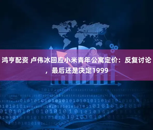 鸿亨配资 卢伟冰回应小米青年公寓定价：反复讨论，最后还是决定1999