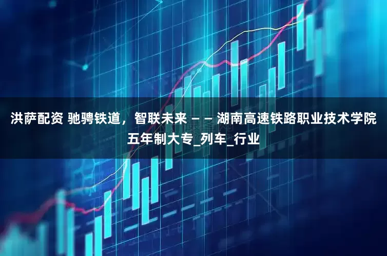 洪萨配资 驰骋铁道，智联未来 — — 湖南高速铁路职业技术学院五年制大专_列车_行业