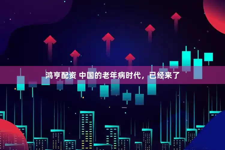 鸿亨配资 中国的老年病时代，已经来了