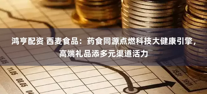 鸿亨配资 西麦食品：药食同源点燃科技大健康引擎，高端礼品添多元渠道活力