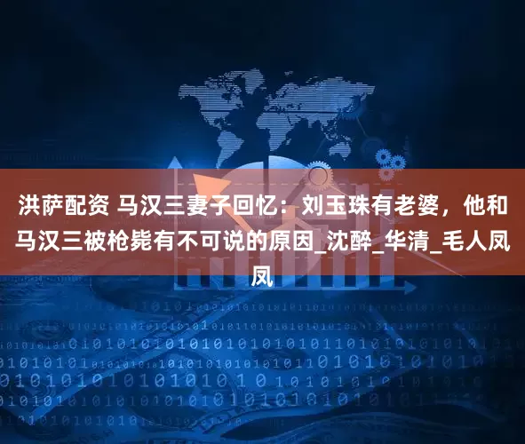 洪萨配资 马汉三妻子回忆：刘玉珠有老婆，他和马汉三被枪毙有不可说的原因_沈醉_华清_毛人凤