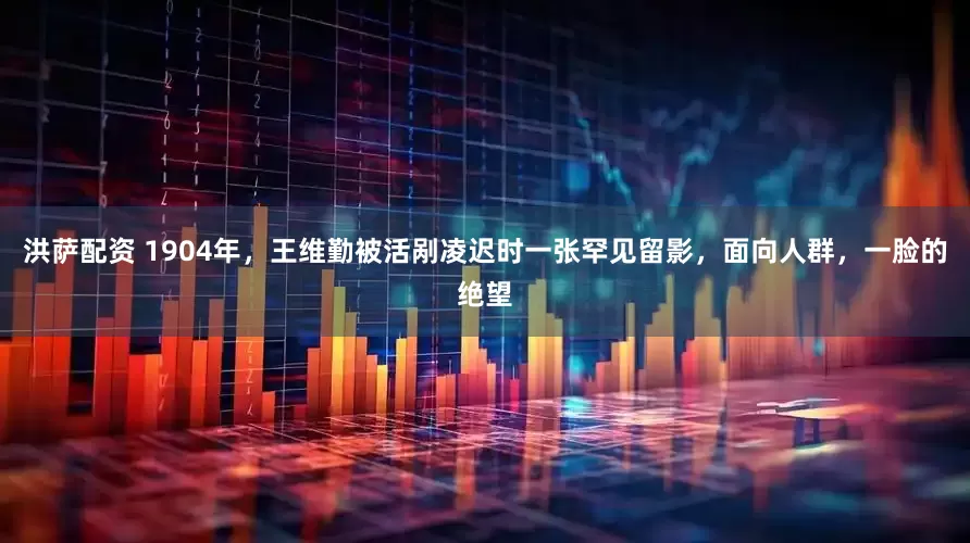 洪萨配资 1904年，王维勤被活剐凌迟时一张罕见留影，面向人群，一脸的绝望