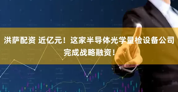洪萨配资 近亿元！这家半导体光学量检设备公司完成战略融资！