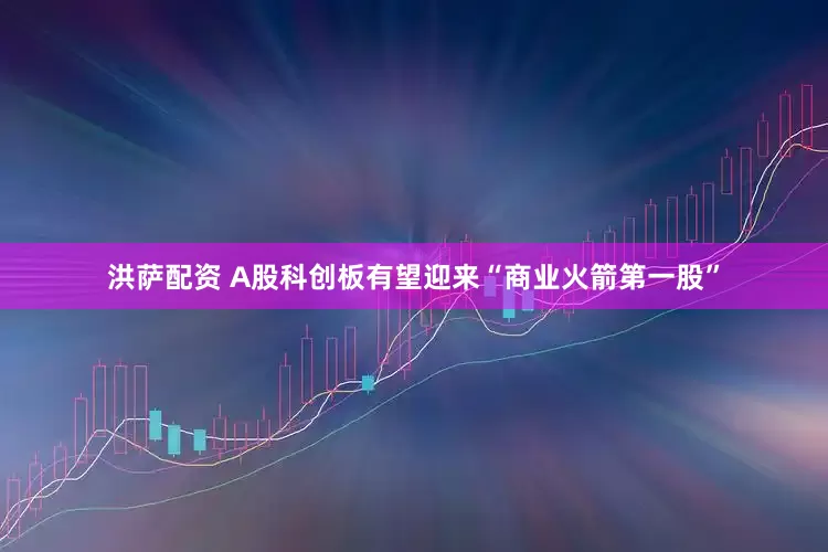 洪萨配资 A股科创板有望迎来“商业火箭第一股”
