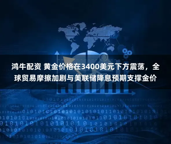 鸿牛配资 黄金价格在3400美元下方震荡，全球贸易摩擦加剧与美联储降息预期支撑金价