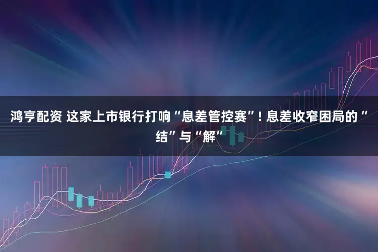 鸿亨配资 这家上市银行打响“息差管控赛”! 息差收窄困局的“结”与“解”