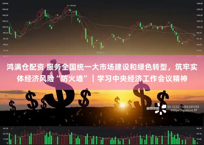 鸿满仓配资 服务全国统一大市场建设和绿色转型，筑牢实体经济风险“防火墙”｜学习中央经济工作会议精神