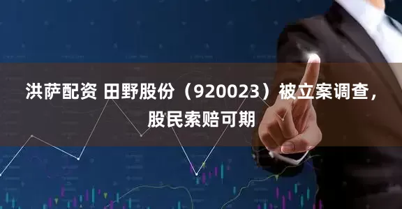 洪萨配资 田野股份（920023）被立案调查，股民索赔可期