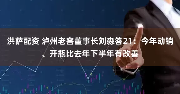 洪萨配资 泸州老窖董事长刘淼答21：今年动销、开瓶比去年下半年有改善